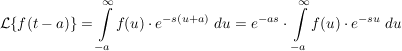 $ \mathcal{L}\{f(t-a)\}=\integral_{-a}^\infty{f(u)\cdot{}e^{-s(u+a)}\ du}=e^{-as}\cdot{}\integral_{-a}^\infty{f(u)\cdot{}e^{-su}\ du} $